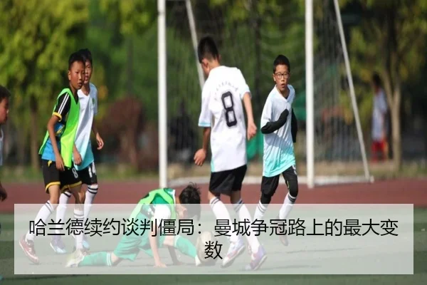 哈兰德续约谈判僵局：曼城争冠路上的最大变数